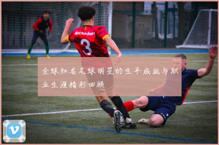 全球知名足球明星的生平成就与职业生涯精彩回顾