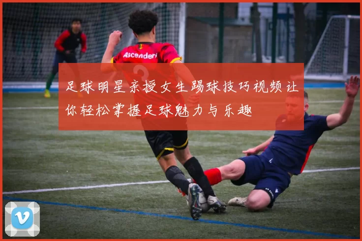 足球明星亲授女生踢球技巧视频让你轻松掌握足球魅力与乐趣