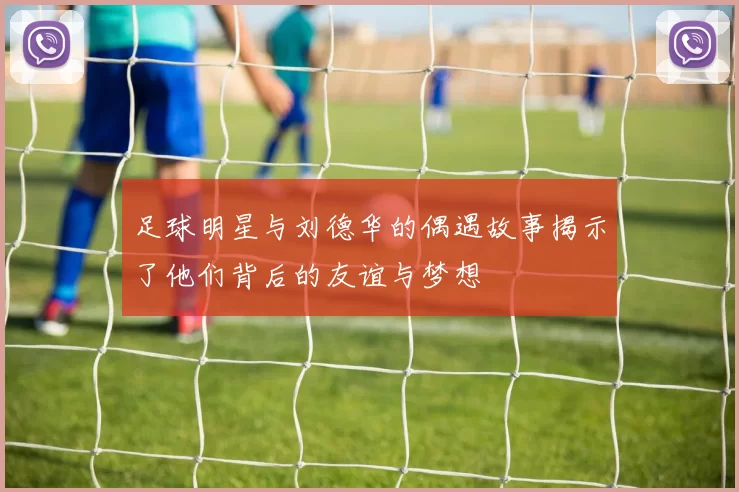 足球明星与刘德华的偶遇故事揭示了他们背后的友谊与梦想