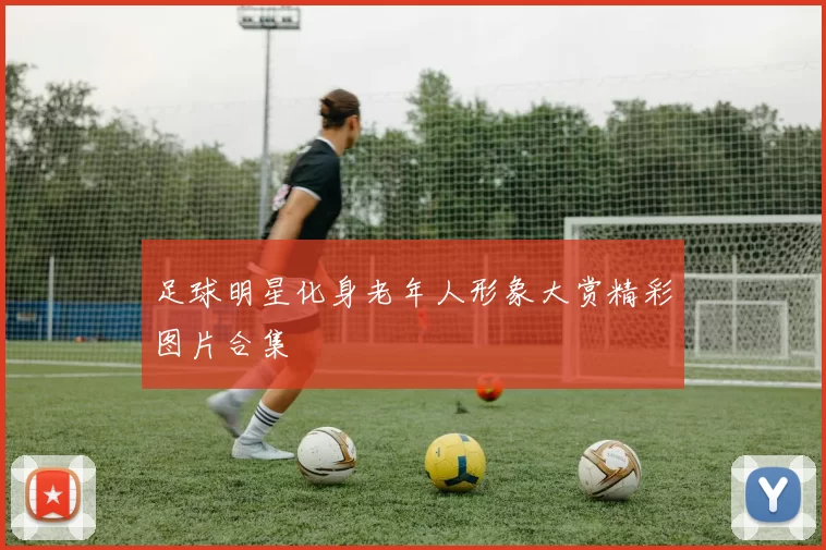 足球明星化身老年人形象大赏精彩图片合集