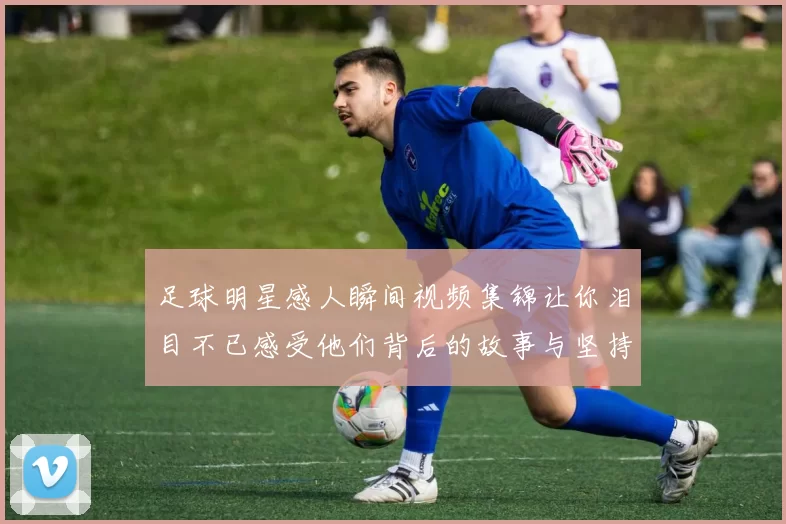足球明星感人瞬间视频集锦让你泪目不已感受他们背后的故事与坚持
