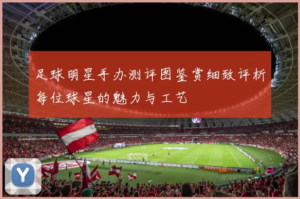 足球明星手办测评图鉴赏细致评析每位球星的魅力与工艺