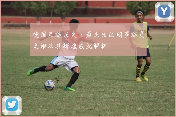 德国足球历史上最杰出的明星球员是谁及其辉煌成就解析