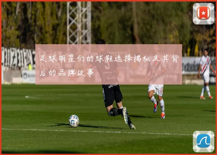 足球明星们的球鞋选择揭秘及其背后的品牌故事