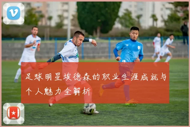 足球明星埃德森的职业生涯成就与个人魅力全解析