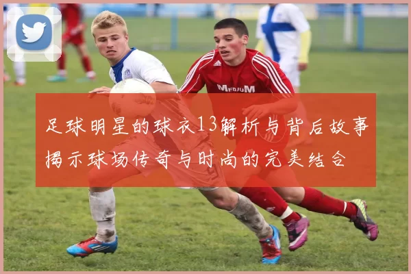 足球明星的球衣13解析与背后故事揭示球场传奇与时尚的完美结合