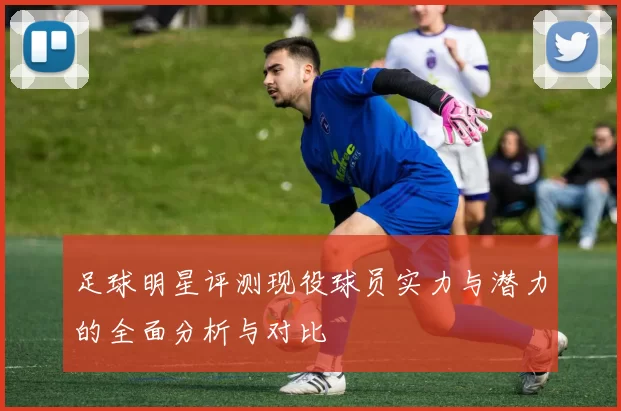 足球明星评测现役球员实力与潜力的全面分析与对比