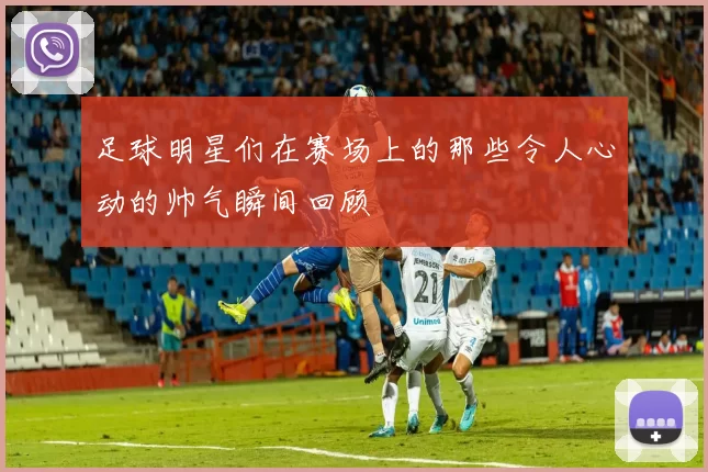 足球明星们在赛场上的那些令人心动的帅气瞬间回顾