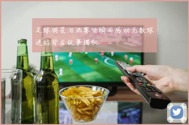足球明星泪洒赛场瞬间感动无数球迷的背后故事揭秘