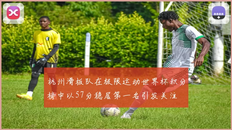 杭州滑板队在极限运动世界杯积分榜中以57分稳居第一名引发关注