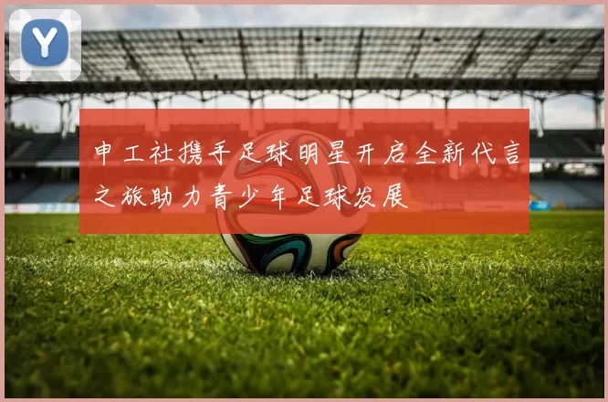 申工社携手足球明星开启全新代言之旅助力青少年足球发展