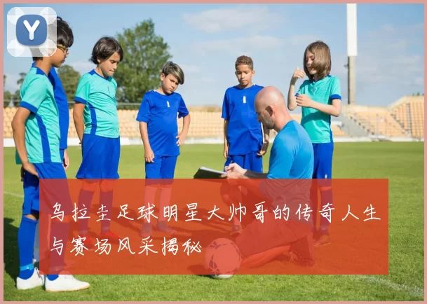 乌拉圭足球明星大帅哥的传奇人生与赛场风采揭秘