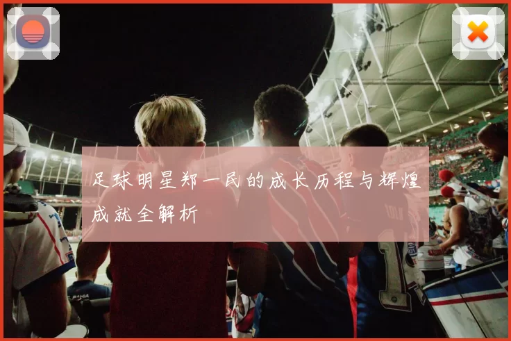足球明星郑一民的成长历程与辉煌成就全解析