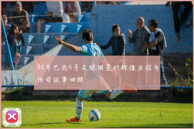 06年巴西6号足球明星的辉煌历程与传奇故事回顾