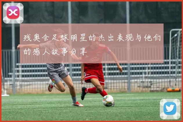 残奥会足球明星的杰出表现与他们的感人故事分享