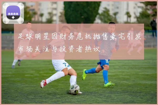 足球明星因财务危机抛售豪宅引发市场关注与投资者热议