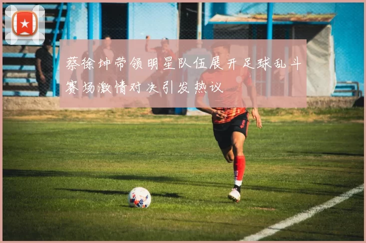 蔡徐坤带领明星队伍展开足球乱斗赛场激情对决引发热议