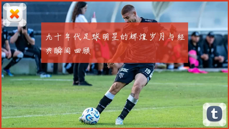 九十年代足球明星的辉煌岁月与经典瞬间回顾