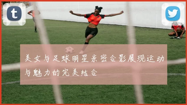 美女与足球明星亲密合影展现运动与魅力的完美结合