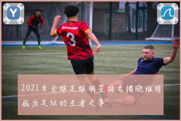 2021年全球足球明星排名揭晓谁将成为足坛的王者之争