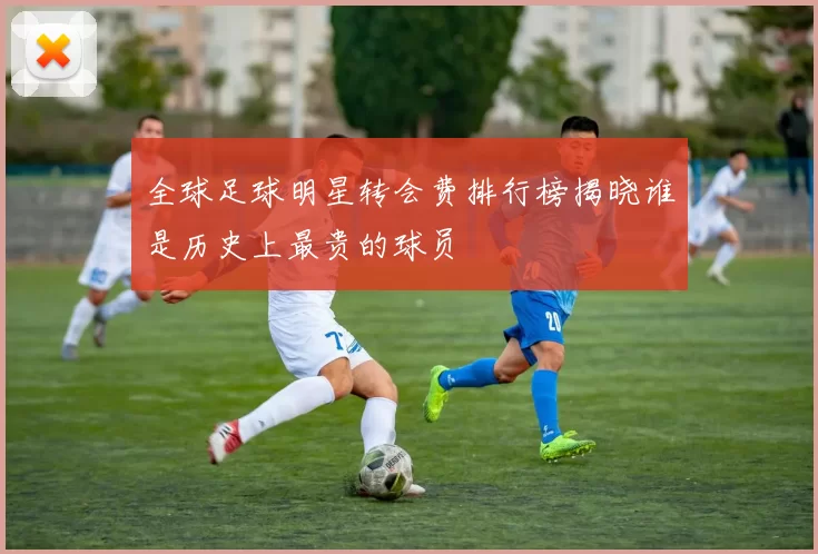 全球足球明星转会费排行榜揭晓谁是历史上最贵的球员