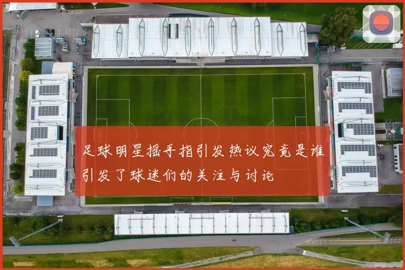 足球明星摇手指引发热议究竟是谁引发了球迷们的关注与讨论