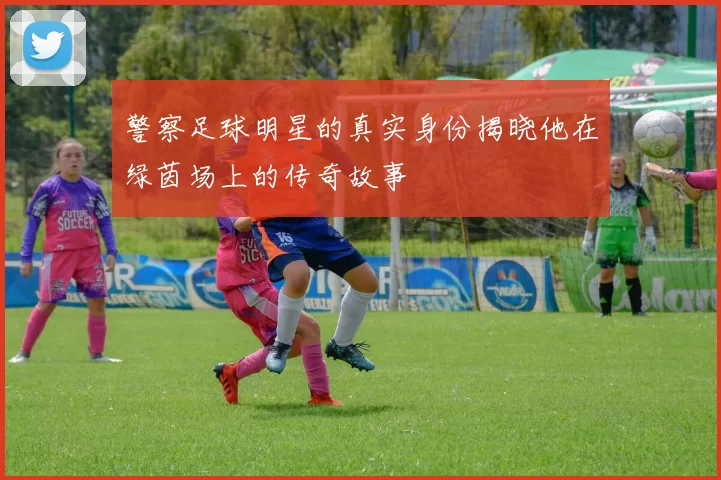 警察足球明星的真实身份揭晓他在绿茵场上的传奇故事