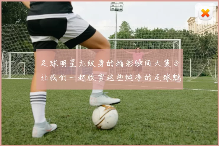 足球明星无纹身的精彩瞬间大集合让我们一起欣赏这些纯净的足球魅力与风采