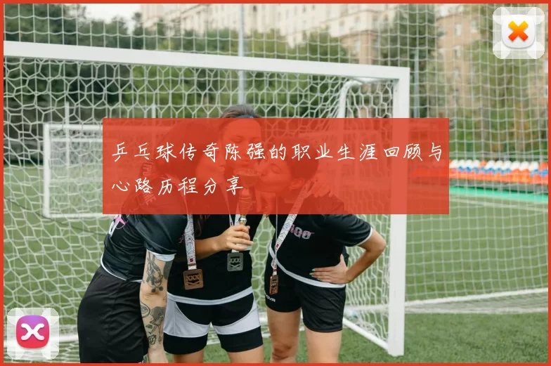 乒乓球传奇陈强的职业生涯回顾与心路历程分享