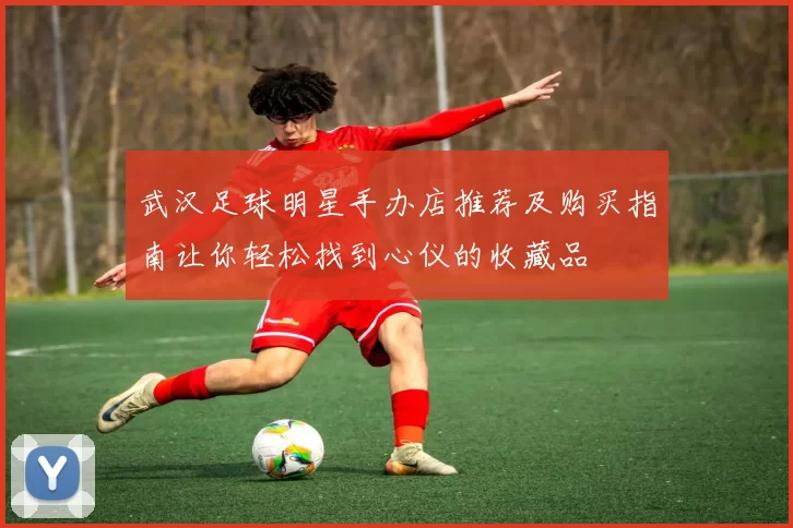 武汉足球明星手办店推荐及购买指南让你轻松找到心仪的收藏品