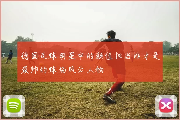 德国足球明星中的颜值担当谁才是最帅的球场风云人物