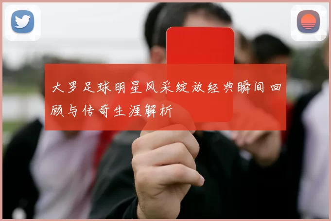 大罗足球明星风采绽放经典瞬间回顾与传奇生涯解析