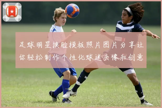 足球明星换脸模板照片图片分享让你轻松制作个性化球迷头像和创意合成作品