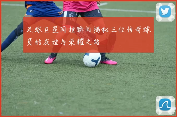 足球巨星同框瞬间揭秘三位传奇球员的友谊与荣耀之路