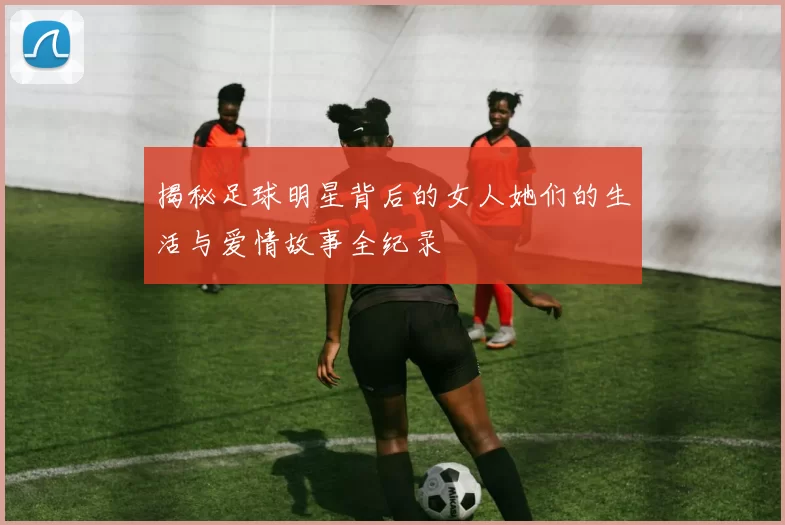 揭秘足球明星背后的女人她们的生活与爱情故事全纪录