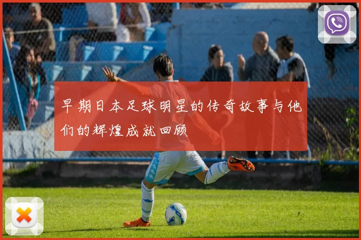 早期日本足球明星的传奇故事与他们的辉煌成就回顾