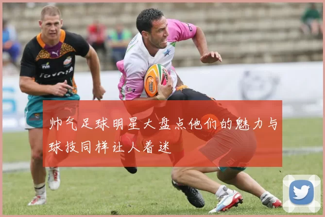 帅气足球明星大盘点他们的魅力与球技同样让人着迷