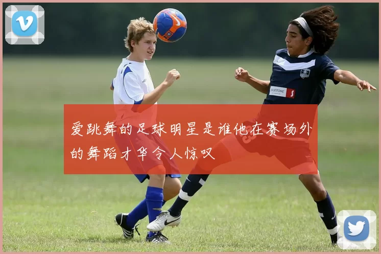 爱跳舞的足球明星是谁他在赛场外的舞蹈才华令人惊叹
