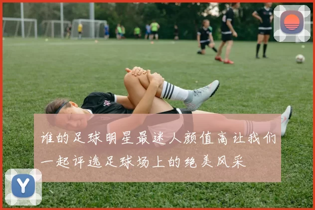 谁的足球明星最迷人颜值高让我们一起评选足球场上的绝美风采