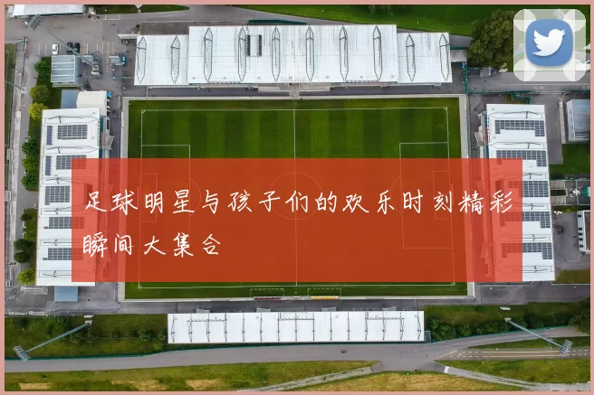 足球明星与孩子们的欢乐时刻精彩瞬间大集合