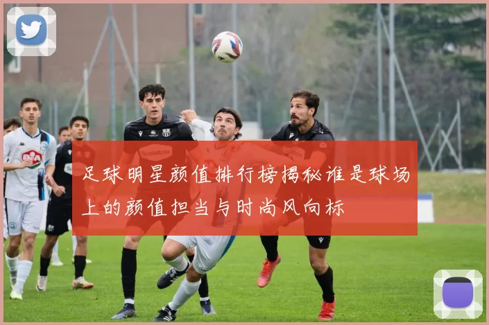 足球明星颜值排行榜揭秘谁是球场上的颜值担当与时尚风向标