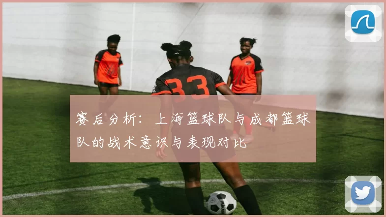 赛后分析：上海篮球队与成都篮球队的战术意识与表现对比