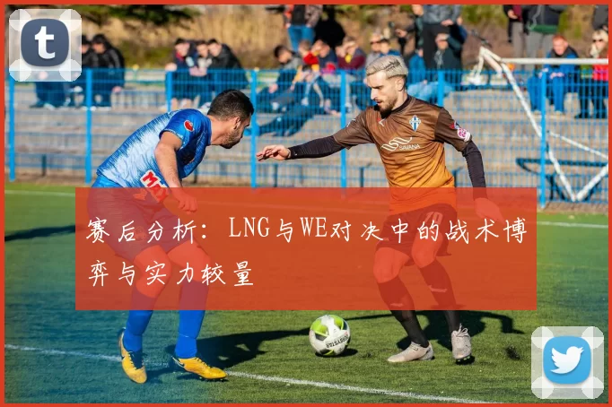 赛后分析：LNG与WE对决中的战术博弈与实力较量