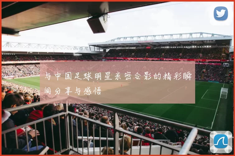 与中国足球明星亲密合影的精彩瞬间分享与感悟