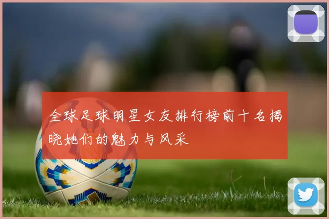 全球足球明星女友排行榜前十名揭晓她们的魅力与风采