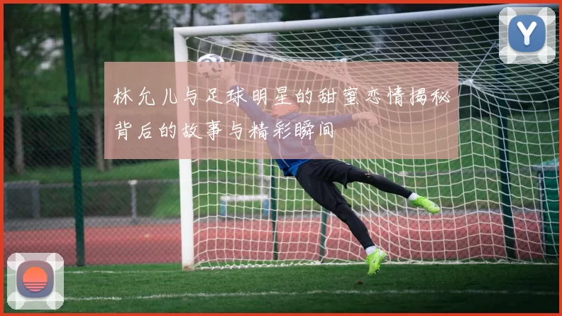 林允儿与足球明星的甜蜜恋情揭秘背后的故事与精彩瞬间