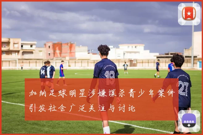 加纳足球明星涉嫌谋杀青少年案件引发社会广泛关注与讨论