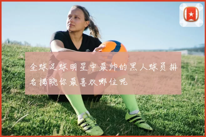 全球足球明星中最帅的黑人球员排名揭晓你最喜欢哪位呢