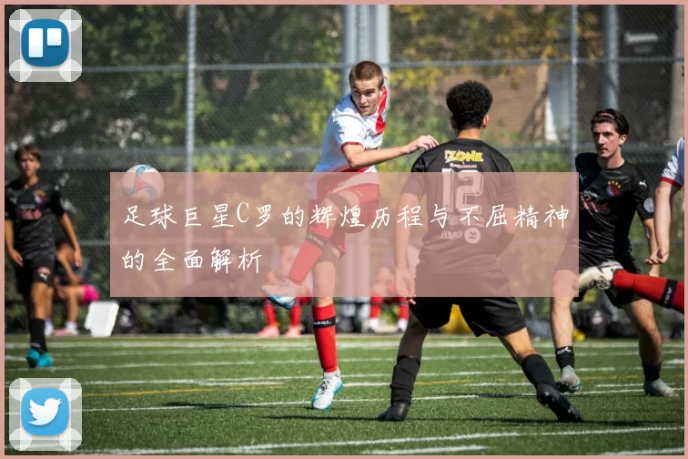 足球巨星C罗的辉煌历程与不屈精神的全面解析