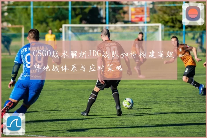 CSGO战术解析JDG战队如何构建高效阵地战体系与应对策略